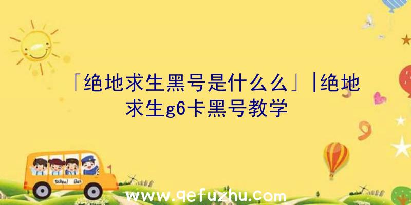 「绝地求生黑号是什么么」|绝地求生g6卡黑号教学